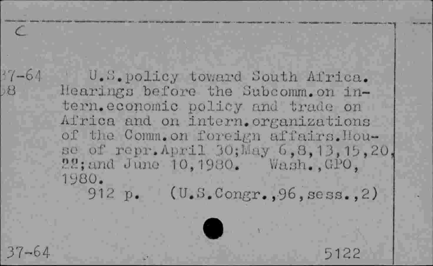 ﻿'7-61
8
U.S.policy toward South Africa. Hearings before the Subcomm.on intern, economic policy and trade on Africa and on intern.organizations of the Comm.on foreign affairs.House of repr.April 30;May 6,8,13,15,20 f; and June 10,1900.	Wash. , 0PO,
1980.
912 p. (U.S.Congr.,96,sess.,2)
37-64
5122